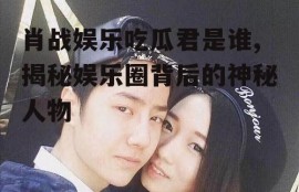 肖战娱乐吃瓜君是谁,揭秘娱乐圈背后的神秘人物