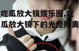 吃瓜放大镜娱乐圈,吃瓜放大镜下的光怪陆离