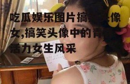 吃瓜娱乐图片搞笑头像女,搞笑头像中的青春活力女生风采