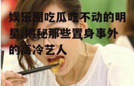 娱乐圈吃瓜吃不动的明星,揭秘那些置身事外的高冷艺人