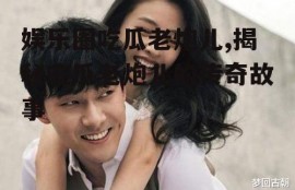 娱乐圈吃瓜老炮儿,揭秘吃瓜老炮儿的传奇故事