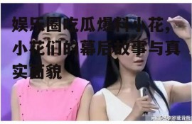 娱乐圈吃瓜爆料小花,小花们的幕后故事与真实面貌