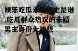 娱乐吃瓜未婚男主是谁,吃瓜群众热议的未婚男主身份大猜想