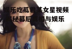 娱乐吃瓜君某女星视频,揭秘幕后真相与娱乐八卦