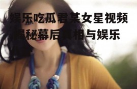 娱乐吃瓜君某女星视频,揭秘幕后真相与娱乐八卦