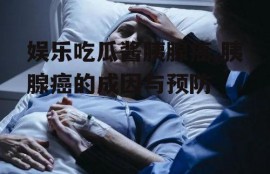 娱乐吃瓜酱胰腺癌,胰腺癌的成因与预防