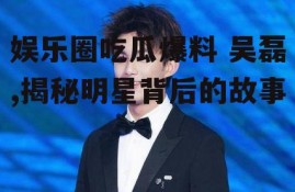 娱乐圈吃瓜爆料 吴磊,揭秘明星背后的故事