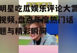明星吃瓜娱乐评论大赏视频,盘点年度热门话题与精彩瞬间