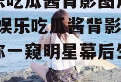 娱乐吃瓜酱背影图片高清,娱乐吃瓜酱背影，带你一窥明星幕后生活