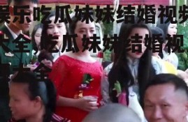 娱乐吃瓜妹妹结婚视频大全,吃瓜妹妹结婚视频大全