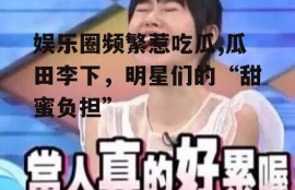 娱乐圈频繁惹吃瓜,瓜田李下，明星们的“甜蜜负担”