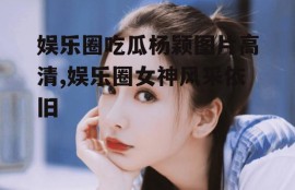 娱乐圈吃瓜杨颖图片高清,娱乐圈女神风采依旧