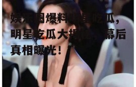 娱乐圈爆料明星吃瓜,明星吃瓜大揭秘，幕后真相曝光！