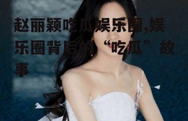 赵丽颖吃瓜娱乐圈,娱乐圈背后的“吃瓜”故事