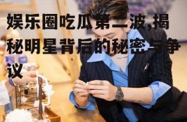 娱乐圈吃瓜第二波,揭秘明星背后的秘密与争议
