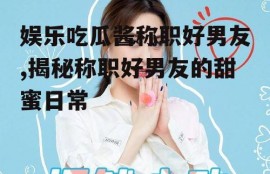 娱乐吃瓜酱称职好男友,揭秘称职好男友的甜蜜日常
