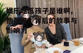 娱乐吃瓜孩子是谁啊,他是谁？背后的故事与影响力