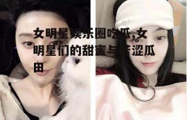 女明星娱乐圈吃瓜,女明星们的甜蜜与苦涩瓜田