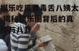 娱乐吃瓜君毒舌八姨太,揭秘娱乐圈背后的真相与八卦