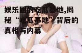 娱乐圈的吃瓜基地,揭秘“吃瓜基地”背后的真相与内幕