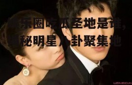 娱乐圈吃瓜圣地是谁,揭秘明星八卦聚集地