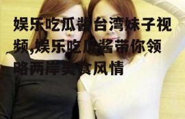 娱乐吃瓜酱台湾妹子视频,娱乐吃瓜酱带你领略两岸美食风情