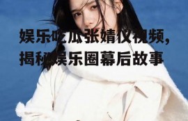 娱乐吃瓜张婧仪视频,揭秘娱乐圈幕后故事