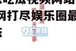 娱乐吃瓜视频网站入口,一网打尽娱乐圈最新动态