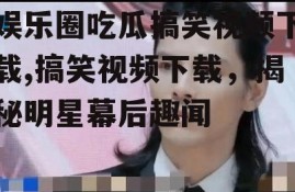 娱乐圈吃瓜搞笑视频下载,搞笑视频下载，揭秘明星幕后趣闻