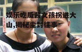 娱乐吃瓜酱女孩拐进大山,揭秘尘封往事