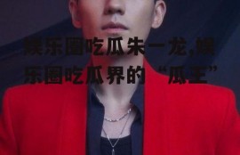 娱乐圈吃瓜朱一龙,娱乐圈吃瓜界的“瓜王”