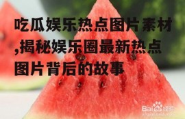 吃瓜娱乐热点图片素材,揭秘娱乐圈最新热点图片背后的故事