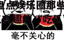 娱乐吃瓜有趣名字有哪些,盘点娱乐圈那些搞笑又有趣的“吃瓜”昵称