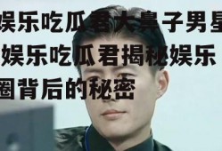 娱乐吃瓜君大鼻子男星,娱乐吃瓜君揭秘娱乐圈背后的秘密