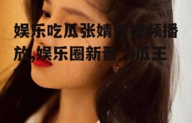 娱乐吃瓜张婧仪视频播放,娱乐圈新晋“瓜王”