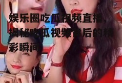 娱乐圈吃瓜视频直播,揭秘吃瓜视频背后的精彩瞬间