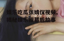 娱乐吃瓜张婧仪视频,揭秘娱乐圈幕后故事