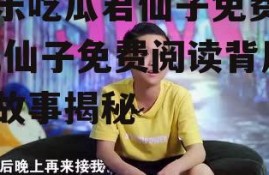 娱乐吃瓜君仙子免费阅读,仙子免费阅读背后的故事揭秘