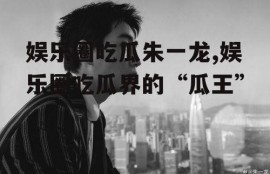 娱乐圈吃瓜朱一龙,娱乐圈吃瓜界的“瓜王”