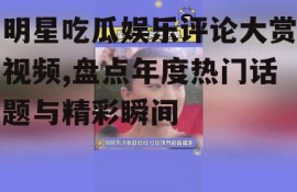 明星吃瓜娱乐评论大赏视频,盘点年度热门话题与精彩瞬间