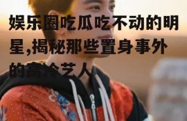 娱乐圈吃瓜吃不动的明星,揭秘那些置身事外的高冷艺人