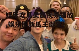 娱乐吃瓜吴磊视频播放,娱乐圈新瓜王诞生！