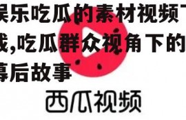 娱乐吃瓜的素材视频下载,吃瓜群众视角下的幕后故事
