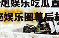 高射炮娱乐吃瓜直播间,揭秘娱乐圈幕后故事
