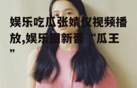 娱乐吃瓜张婧仪视频播放,娱乐圈新晋“瓜王”