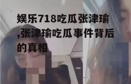 娱乐718吃瓜张津瑜,张津瑜吃瓜事件背后的真相