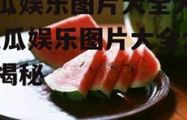 吃瓜娱乐图片大全大图,吃瓜娱乐图片大全大图揭秘