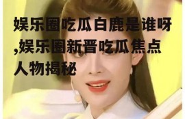 娱乐圈吃瓜白鹿是谁呀,娱乐圈新晋吃瓜焦点人物揭秘