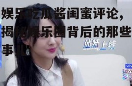 娱乐吃瓜酱闺蜜评论,揭秘娱乐圈背后的那些事儿
