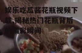 娱乐吃瓜酱花瓶视频下载,揭秘热门花瓶背后的精彩瞬间